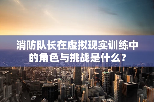 消防队长在虚拟现实训练中的角色与挑战是什么？