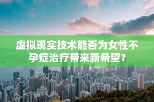 虚拟现实技术能否为女性不孕症治疗带来新希望？