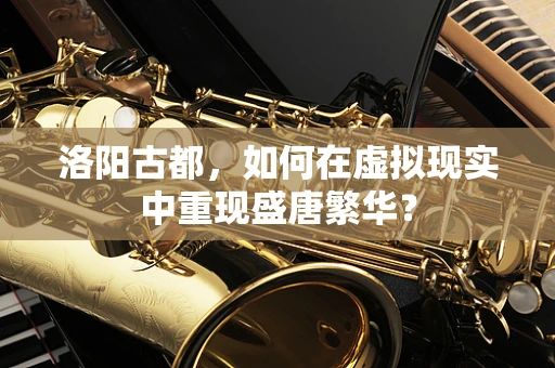 洛阳古都，如何在虚拟现实中重现盛唐繁华？