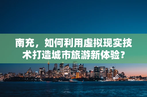 南充，如何利用虚拟现实技术打造城市旅游新体验？
