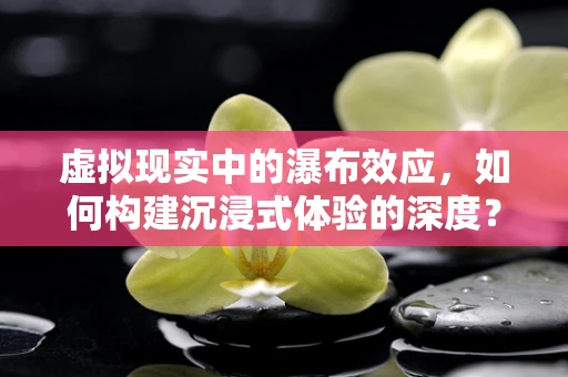 虚拟现实中的瀑布效应，如何构建沉浸式体验的深度？
