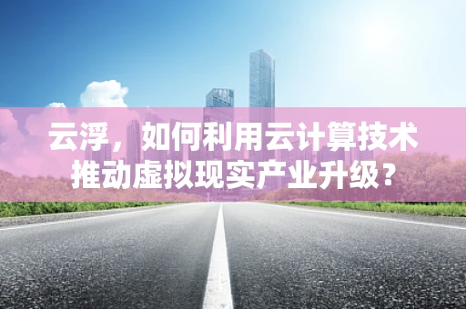 云浮，如何利用云计算技术推动虚拟现实产业升级？