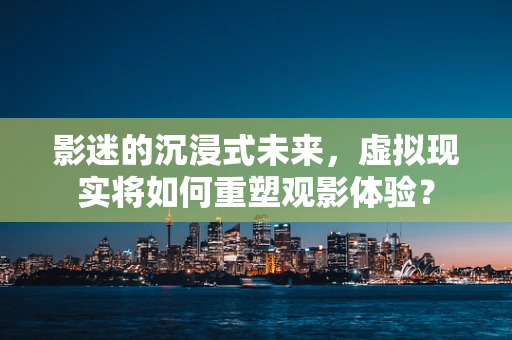 影迷的沉浸式未来，虚拟现实将如何重塑观影体验？