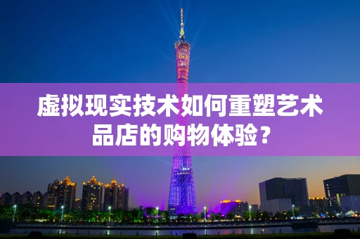 虚拟现实技术如何重塑艺术品店的购物体验？