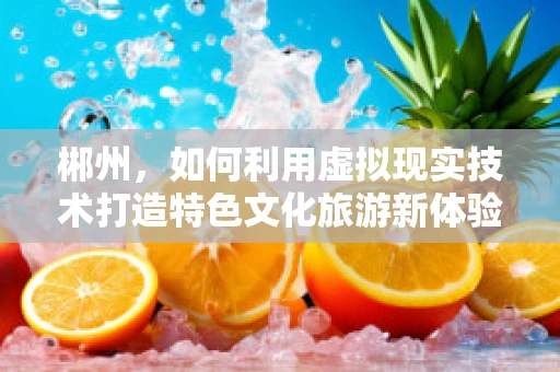 郴州，如何利用虚拟现实技术打造特色文化旅游新体验？