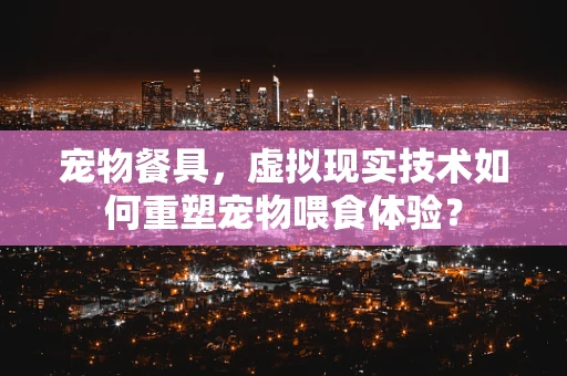 宠物餐具，虚拟现实技术如何重塑宠物喂食体验？