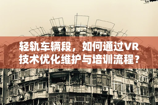 轻轨车辆段，如何通过VR技术优化维护与培训流程？
