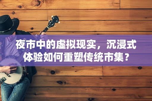 夜市中的虚拟现实，沉浸式体验如何重塑传统市集？