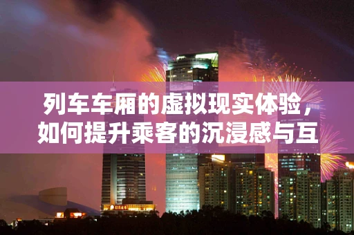 列车车厢的虚拟现实体验，如何提升乘客的沉浸感与互动性？