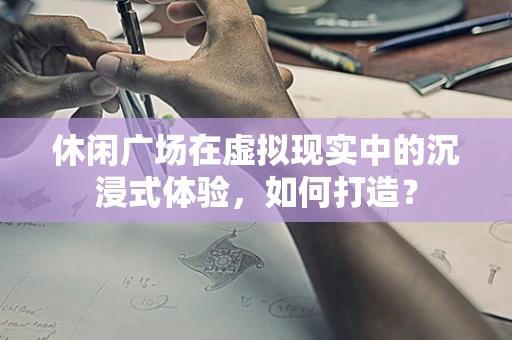 休闲广场在虚拟现实中的沉浸式体验，如何打造？