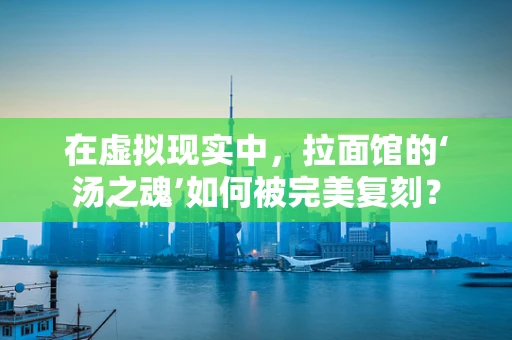 在虚拟现实中，拉面馆的‘汤之魂’如何被完美复刻？