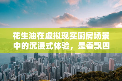 花生油在虚拟现实厨房场景中的沉浸式体验，是香飘四溢还是技术挑战？