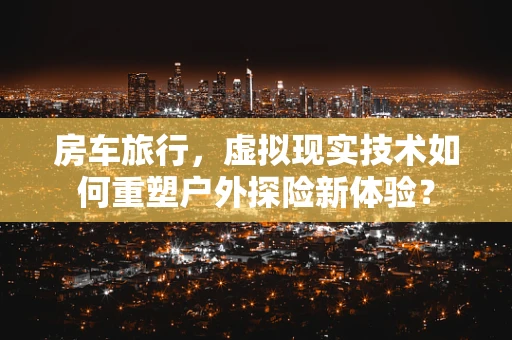 房车旅行，虚拟现实技术如何重塑户外探险新体验？