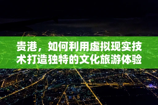贵港，如何利用虚拟现实技术打造独特的文化旅游体验？