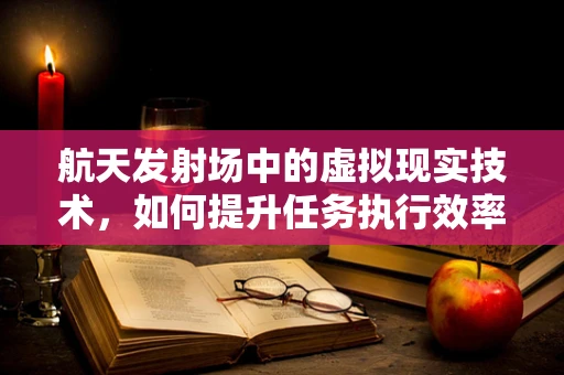 航天发射场中的虚拟现实技术，如何提升任务执行效率与安全？