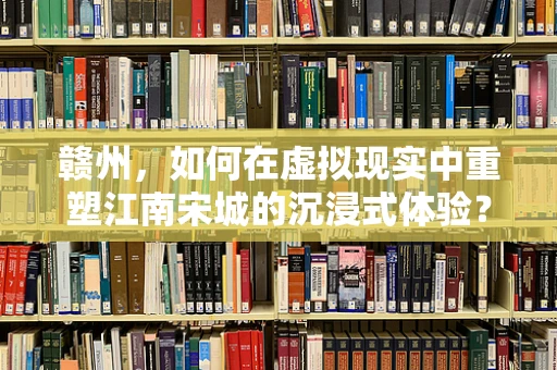 赣州，如何在虚拟现实中重塑江南宋城的沉浸式体验？