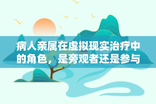 病人亲属在虚拟现实治疗中的角色，是旁观者还是参与者？