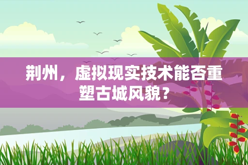 荆州，虚拟现实技术能否重塑古城风貌？