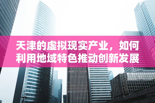天津的虚拟现实产业，如何利用地域特色推动创新发展？