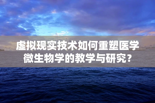 虚拟现实技术如何重塑医学微生物学的教学与研究？