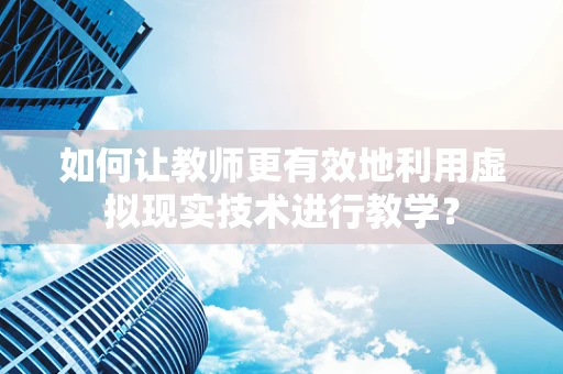 如何让教师更有效地利用虚拟现实技术进行教学？