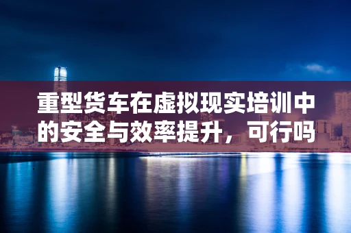 重型货车在虚拟现实培训中的安全与效率提升，可行吗？