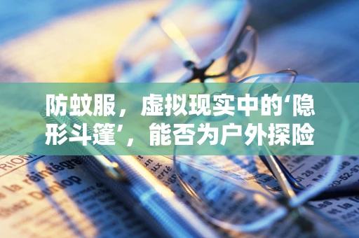 防蚊服，虚拟现实中的‘隐形斗篷’，能否为户外探险者提供新‘护盾’？