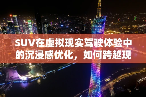 SUV在虚拟现实驾驶体验中的沉浸感优化，如何跨越现实与虚拟的边界？
