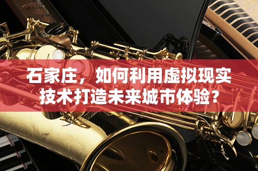 石家庄，如何利用虚拟现实技术打造未来城市体验？