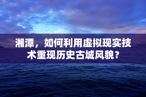 湘潭，如何利用虚拟现实技术重现历史古城风貌？