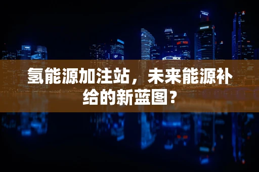 氢能源加注站，未来能源补给的新蓝图？