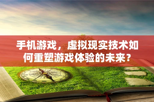 手机游戏，虚拟现实技术如何重塑游戏体验的未来？