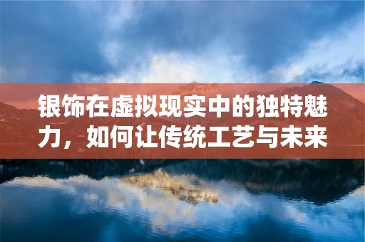 银饰在虚拟现实中的独特魅力，如何让传统工艺与未来科技碰撞出火花？