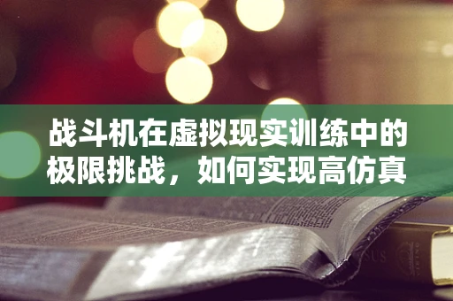 战斗机在虚拟现实训练中的极限挑战，如何实现高仿真度体验？