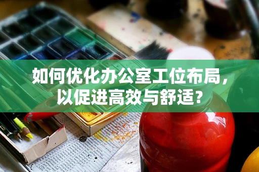 如何优化办公室工位布局，以促进高效与舒适？