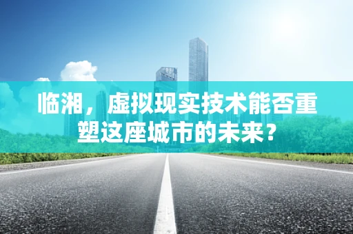 临湘，虚拟现实技术能否重塑这座城市的未来？