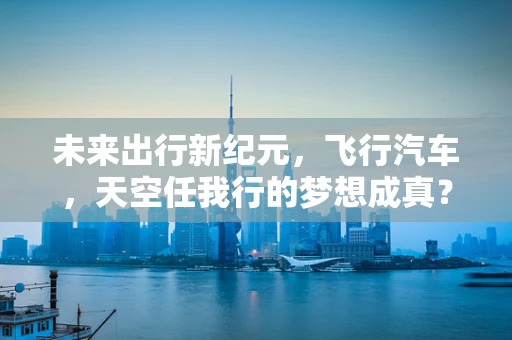 未来出行新纪元，飞行汽车，天空任我行的梦想成真？