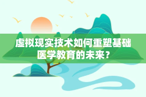 虚拟现实技术如何重塑基础医学教育的未来？