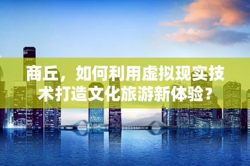 商丘，如何利用虚拟现实技术打造文化旅游新体验？