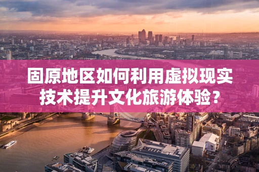 固原地区如何利用虚拟现实技术提升文化旅游体验？