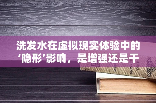 洗发水在虚拟现实体验中的‘隐形’影响，是增强还是干扰？