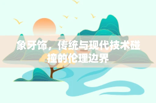 象牙饰，传统与现代技术碰撞的伦理边界
