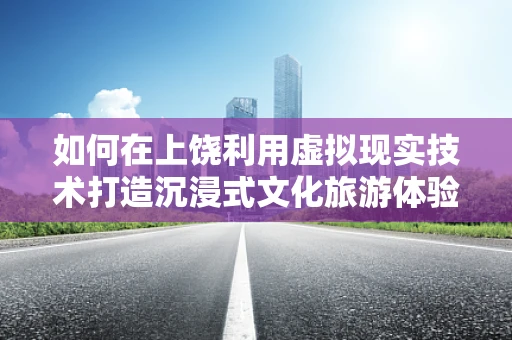 如何在上饶利用虚拟现实技术打造沉浸式文化旅游体验？