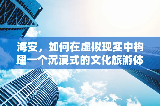 海安，如何在虚拟现实中构建一个沉浸式的文化旅游体验？