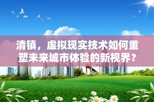 清镇，虚拟现实技术如何重塑未来城市体验的新视界？