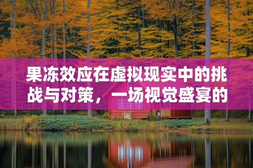 果冻效应在虚拟现实中的挑战与对策，一场视觉盛宴的绊脚石？