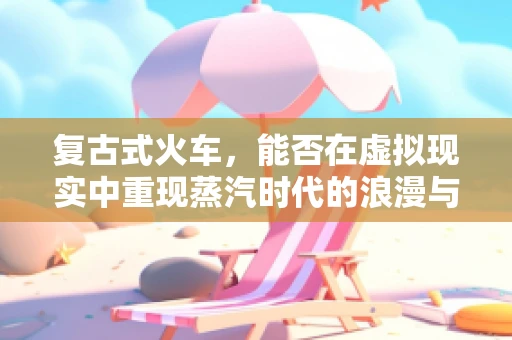 复古式火车，能否在虚拟现实中重现蒸汽时代的浪漫与激情？