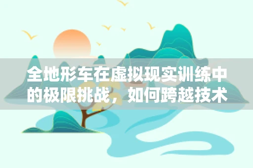 全地形车在虚拟现实训练中的极限挑战，如何跨越技术障碍？