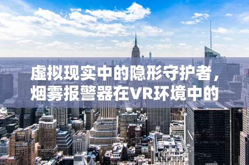 虚拟现实中的隐形守护者，烟雾报警器在VR环境中的真实挑战与革新