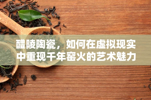 醴陵陶瓷，如何在虚拟现实中重现千年窑火的艺术魅力？